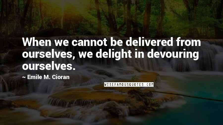 Emile M. Cioran Quotes: When we cannot be delivered from ourselves, we delight in devouring ourselves.