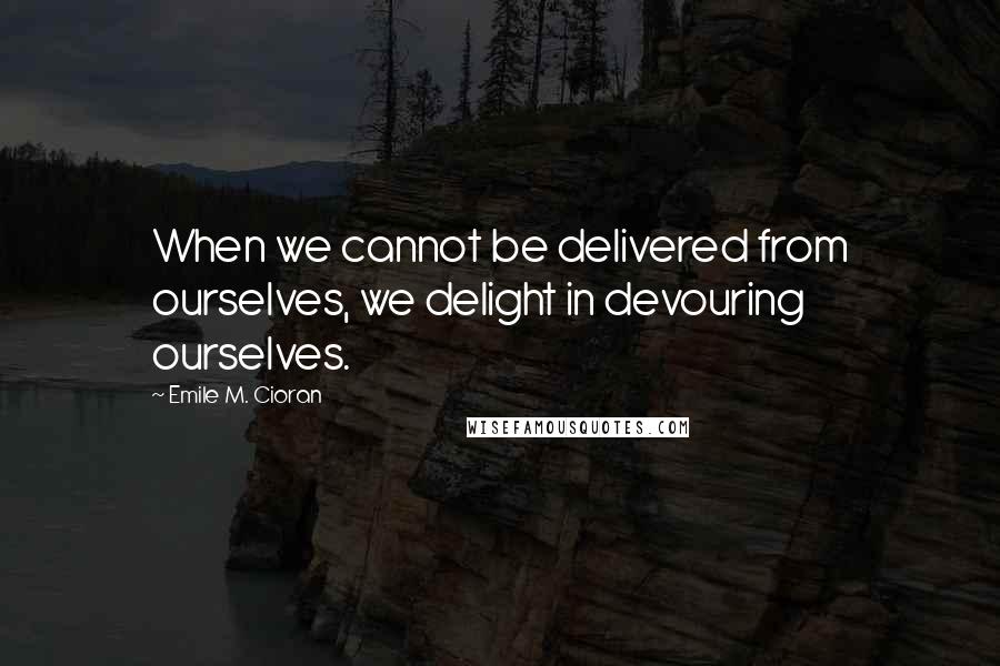 Emile M. Cioran Quotes: When we cannot be delivered from ourselves, we delight in devouring ourselves.