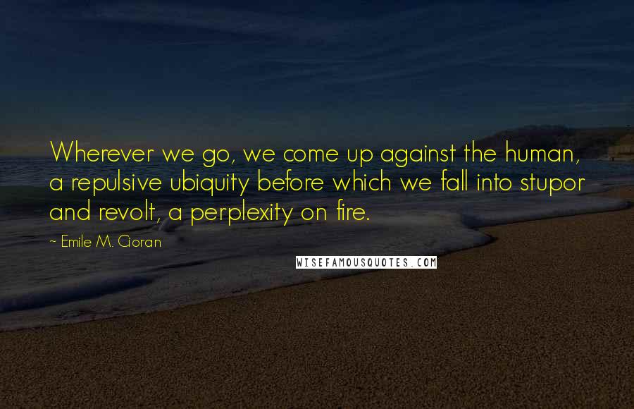 Emile M. Cioran Quotes: Wherever we go, we come up against the human, a repulsive ubiquity before which we fall into stupor and revolt, a perplexity on fire.