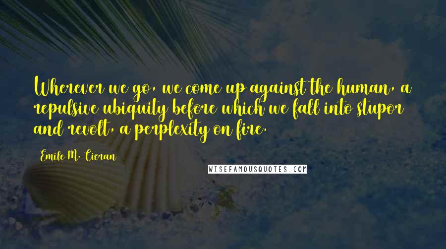 Emile M. Cioran Quotes: Wherever we go, we come up against the human, a repulsive ubiquity before which we fall into stupor and revolt, a perplexity on fire.