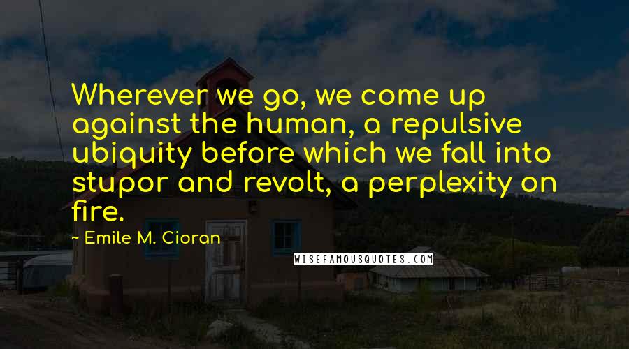 Emile M. Cioran Quotes: Wherever we go, we come up against the human, a repulsive ubiquity before which we fall into stupor and revolt, a perplexity on fire.