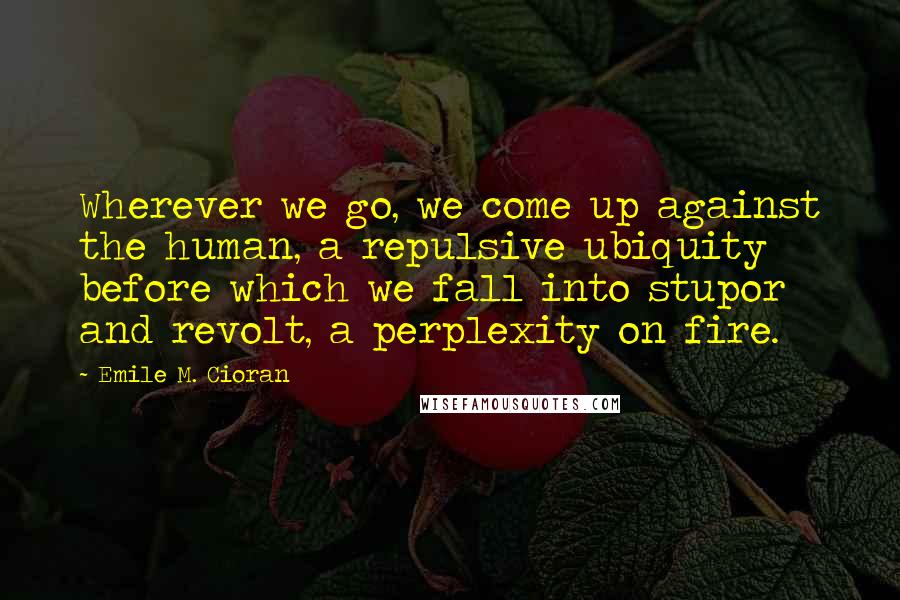 Emile M. Cioran Quotes: Wherever we go, we come up against the human, a repulsive ubiquity before which we fall into stupor and revolt, a perplexity on fire.