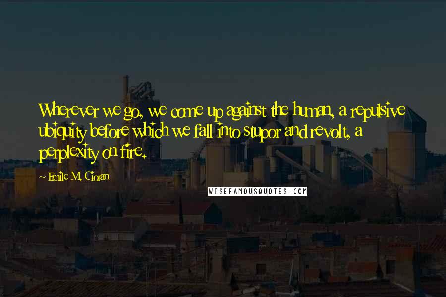 Emile M. Cioran Quotes: Wherever we go, we come up against the human, a repulsive ubiquity before which we fall into stupor and revolt, a perplexity on fire.