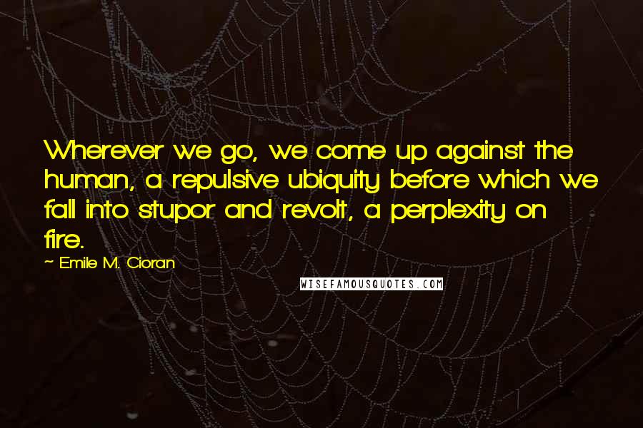 Emile M. Cioran Quotes: Wherever we go, we come up against the human, a repulsive ubiquity before which we fall into stupor and revolt, a perplexity on fire.