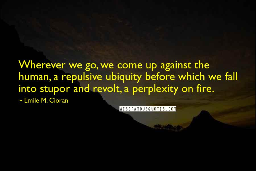 Emile M. Cioran Quotes: Wherever we go, we come up against the human, a repulsive ubiquity before which we fall into stupor and revolt, a perplexity on fire.
