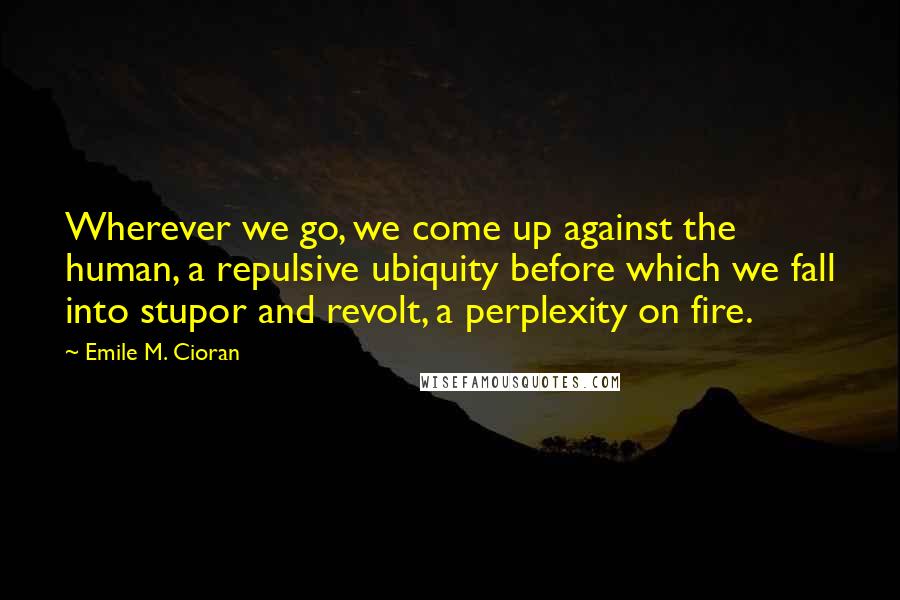 Emile M. Cioran Quotes: Wherever we go, we come up against the human, a repulsive ubiquity before which we fall into stupor and revolt, a perplexity on fire.