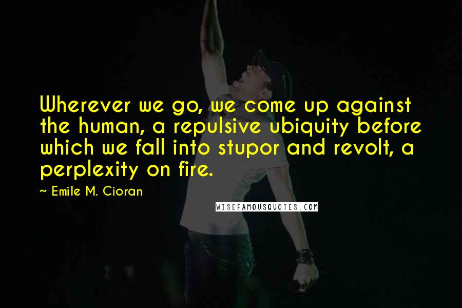 Emile M. Cioran Quotes: Wherever we go, we come up against the human, a repulsive ubiquity before which we fall into stupor and revolt, a perplexity on fire.