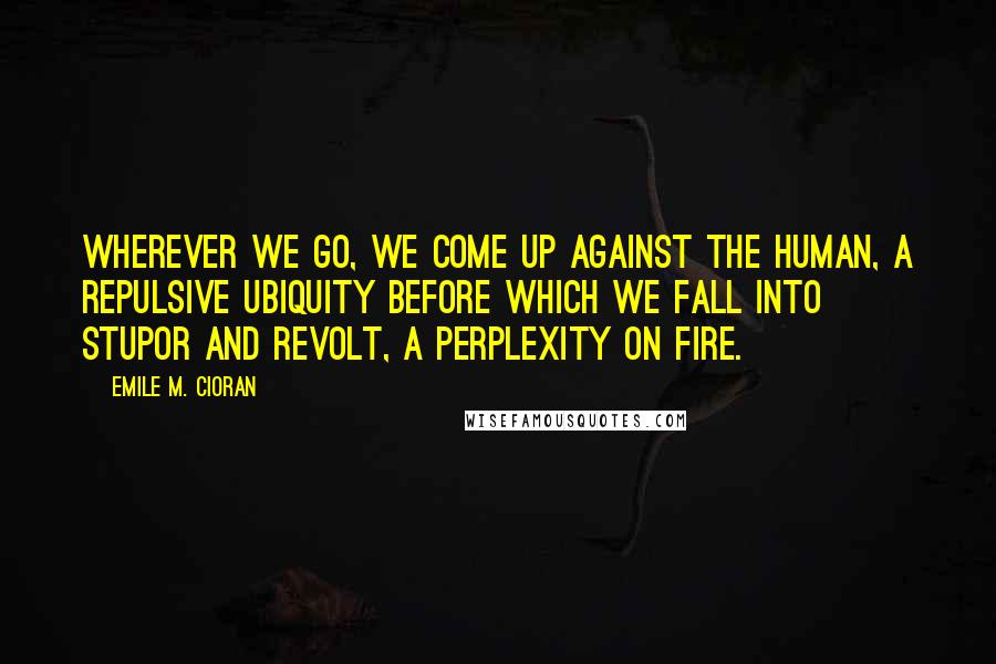 Emile M. Cioran Quotes: Wherever we go, we come up against the human, a repulsive ubiquity before which we fall into stupor and revolt, a perplexity on fire.