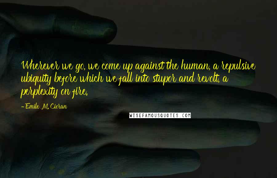 Emile M. Cioran Quotes: Wherever we go, we come up against the human, a repulsive ubiquity before which we fall into stupor and revolt, a perplexity on fire.