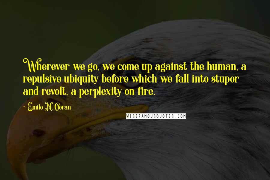 Emile M. Cioran Quotes: Wherever we go, we come up against the human, a repulsive ubiquity before which we fall into stupor and revolt, a perplexity on fire.