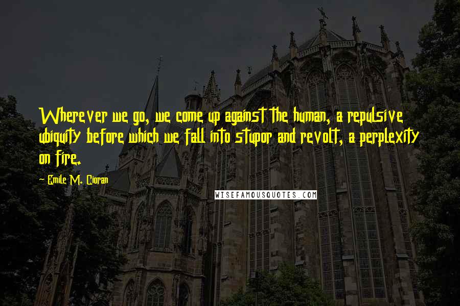 Emile M. Cioran Quotes: Wherever we go, we come up against the human, a repulsive ubiquity before which we fall into stupor and revolt, a perplexity on fire.