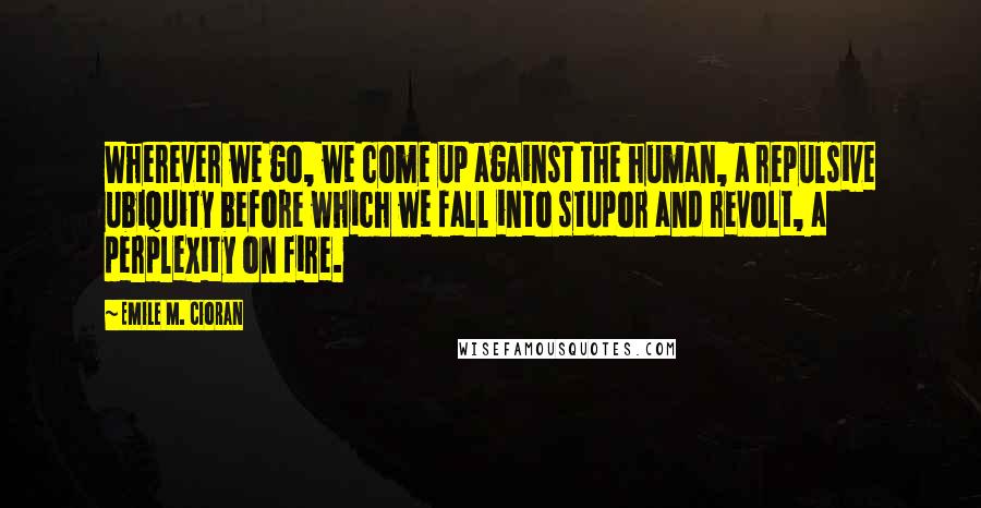 Emile M. Cioran Quotes: Wherever we go, we come up against the human, a repulsive ubiquity before which we fall into stupor and revolt, a perplexity on fire.