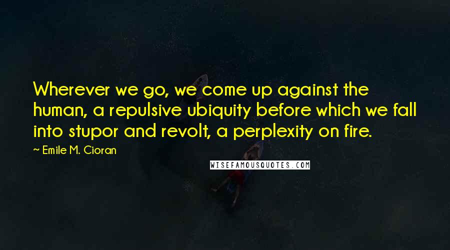 Emile M. Cioran Quotes: Wherever we go, we come up against the human, a repulsive ubiquity before which we fall into stupor and revolt, a perplexity on fire.