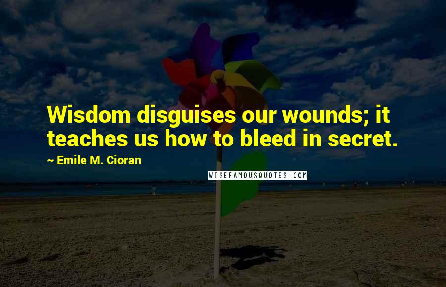 Emile M. Cioran Quotes: Wisdom disguises our wounds; it teaches us how to bleed in secret.