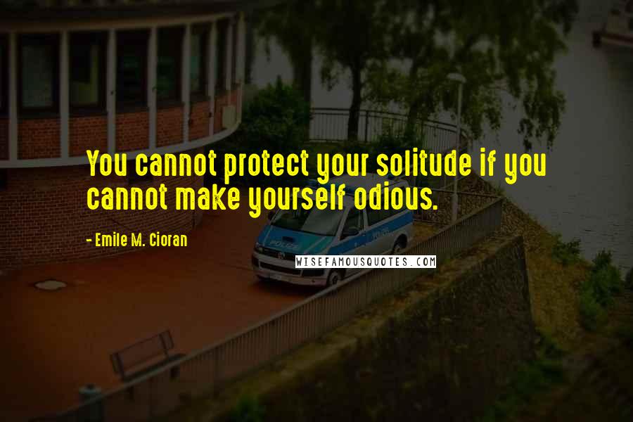 Emile M. Cioran Quotes: You cannot protect your solitude if you cannot make yourself odious.