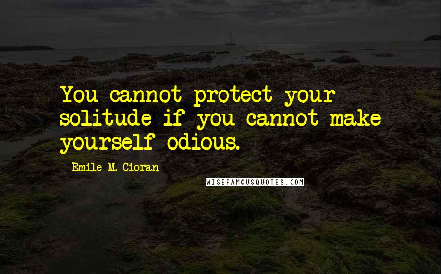 Emile M. Cioran Quotes: You cannot protect your solitude if you cannot make yourself odious.