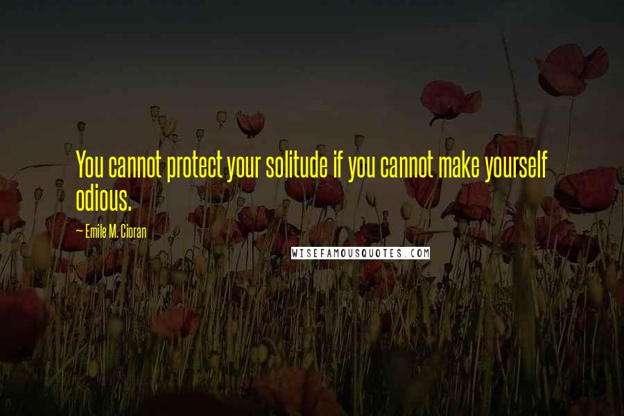 Emile M. Cioran Quotes: You cannot protect your solitude if you cannot make yourself odious.