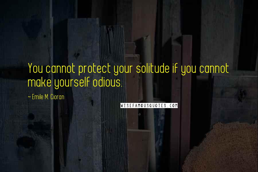 Emile M. Cioran Quotes: You cannot protect your solitude if you cannot make yourself odious.