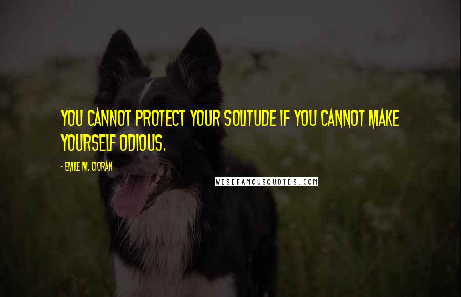 Emile M. Cioran Quotes: You cannot protect your solitude if you cannot make yourself odious.