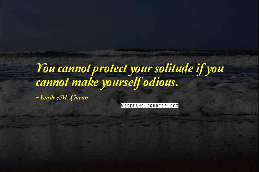 Emile M. Cioran Quotes: You cannot protect your solitude if you cannot make yourself odious.