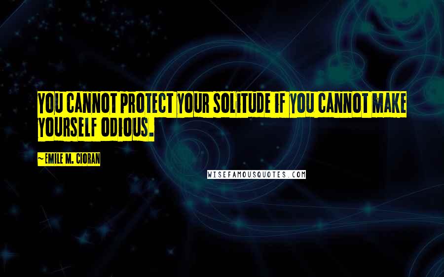 Emile M. Cioran Quotes: You cannot protect your solitude if you cannot make yourself odious.