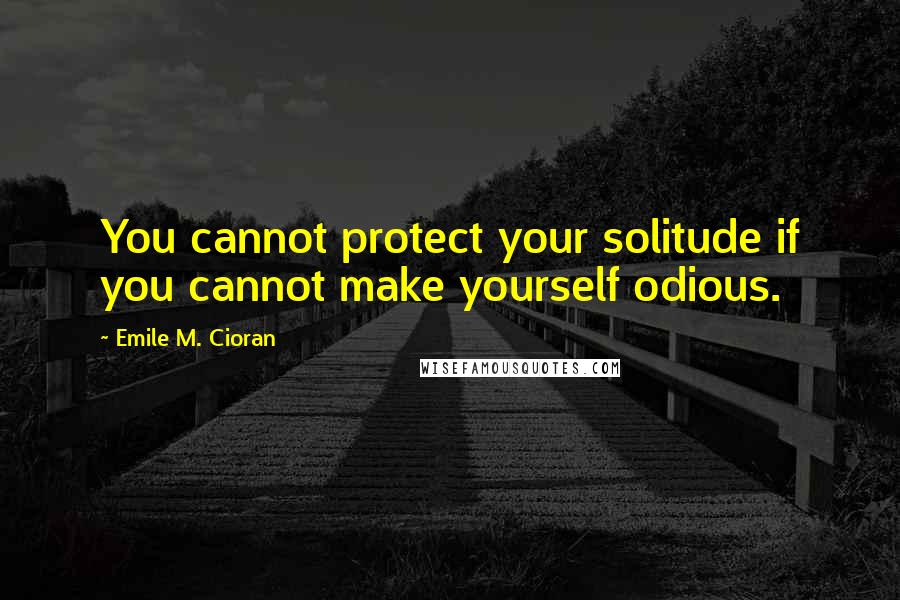 Emile M. Cioran Quotes: You cannot protect your solitude if you cannot make yourself odious.