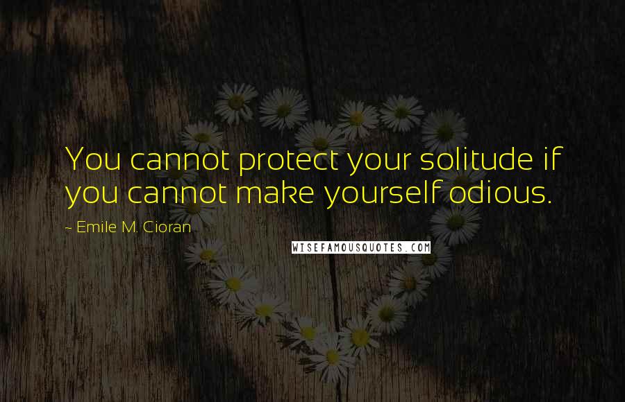 Emile M. Cioran Quotes: You cannot protect your solitude if you cannot make yourself odious.