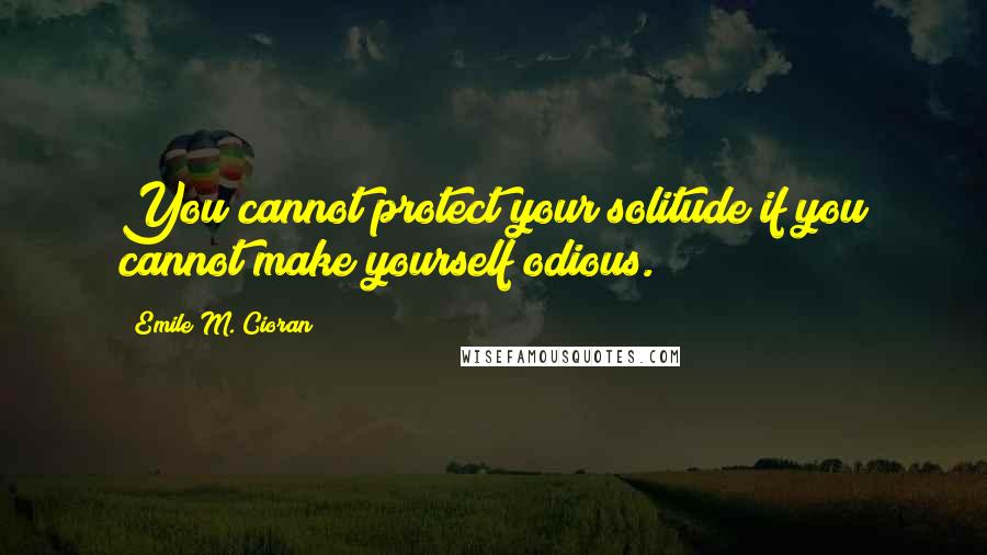 Emile M. Cioran Quotes: You cannot protect your solitude if you cannot make yourself odious.