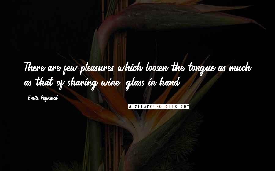 Emile Peynaud Quotes: There are few pleasures which loosen the tongue as much as that of sharing wine, glass in hand.