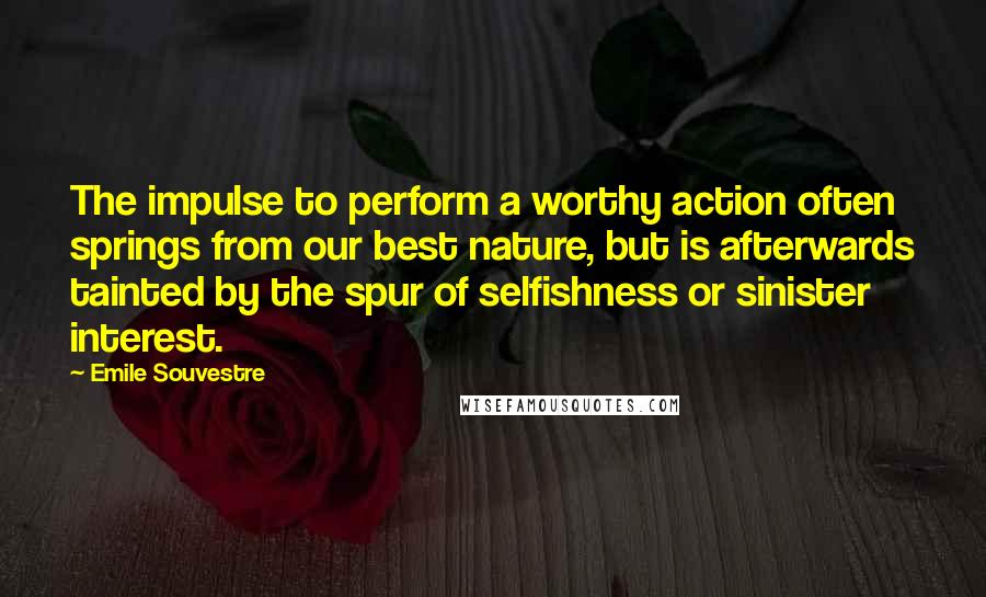 Emile Souvestre Quotes: The impulse to perform a worthy action often springs from our best nature, but is afterwards tainted by the spur of selfishness or sinister interest.