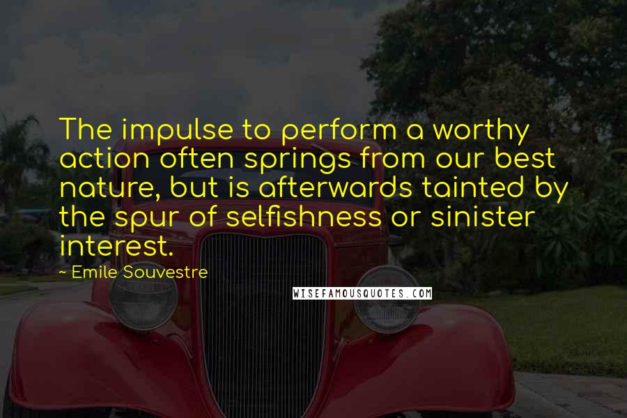 Emile Souvestre Quotes: The impulse to perform a worthy action often springs from our best nature, but is afterwards tainted by the spur of selfishness or sinister interest.