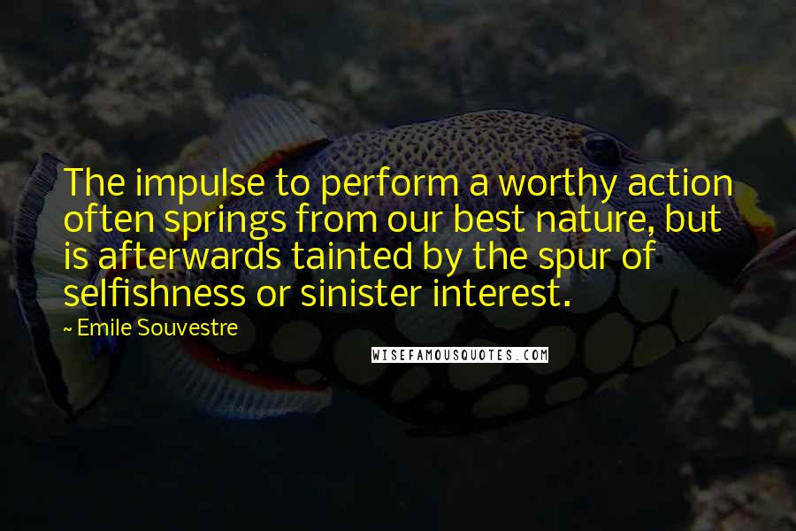 Emile Souvestre Quotes: The impulse to perform a worthy action often springs from our best nature, but is afterwards tainted by the spur of selfishness or sinister interest.