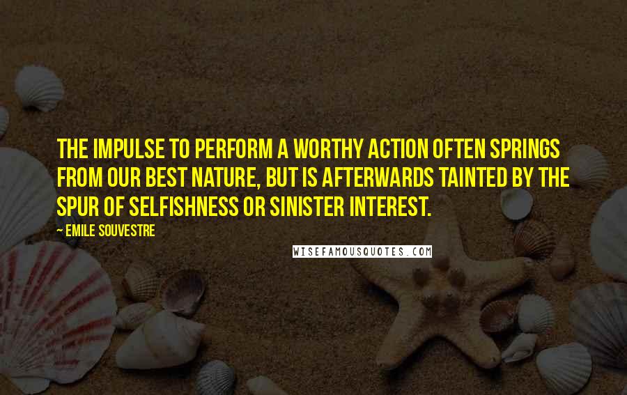 Emile Souvestre Quotes: The impulse to perform a worthy action often springs from our best nature, but is afterwards tainted by the spur of selfishness or sinister interest.