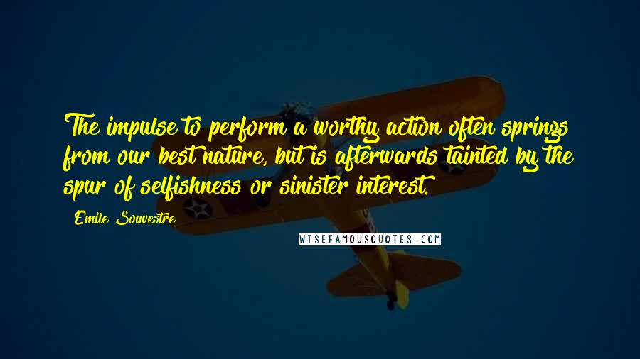 Emile Souvestre Quotes: The impulse to perform a worthy action often springs from our best nature, but is afterwards tainted by the spur of selfishness or sinister interest.