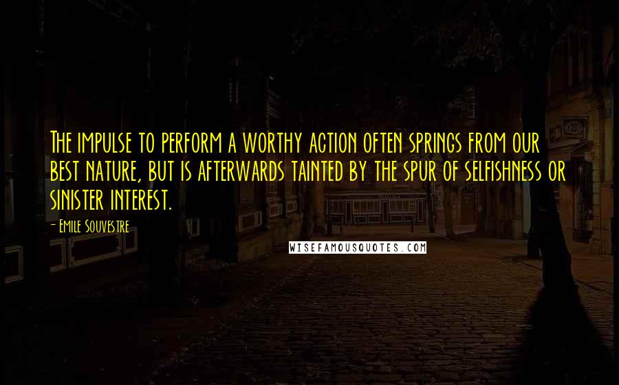 Emile Souvestre Quotes: The impulse to perform a worthy action often springs from our best nature, but is afterwards tainted by the spur of selfishness or sinister interest.