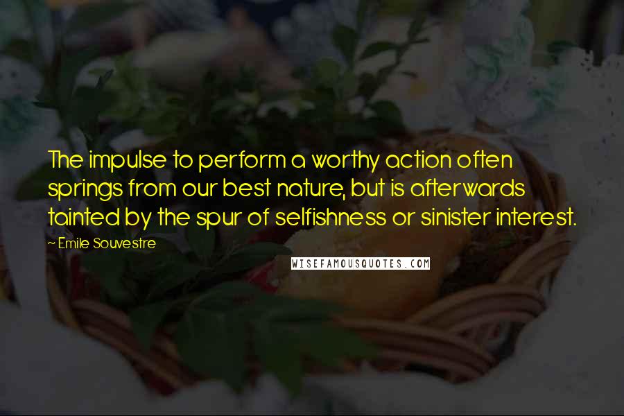 Emile Souvestre Quotes: The impulse to perform a worthy action often springs from our best nature, but is afterwards tainted by the spur of selfishness or sinister interest.