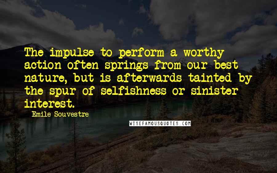 Emile Souvestre Quotes: The impulse to perform a worthy action often springs from our best nature, but is afterwards tainted by the spur of selfishness or sinister interest.