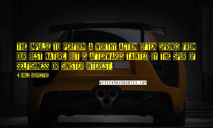 Emile Souvestre Quotes: The impulse to perform a worthy action often springs from our best nature, but is afterwards tainted by the spur of selfishness or sinister interest.