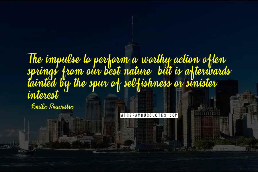 Emile Souvestre Quotes: The impulse to perform a worthy action often springs from our best nature, but is afterwards tainted by the spur of selfishness or sinister interest.