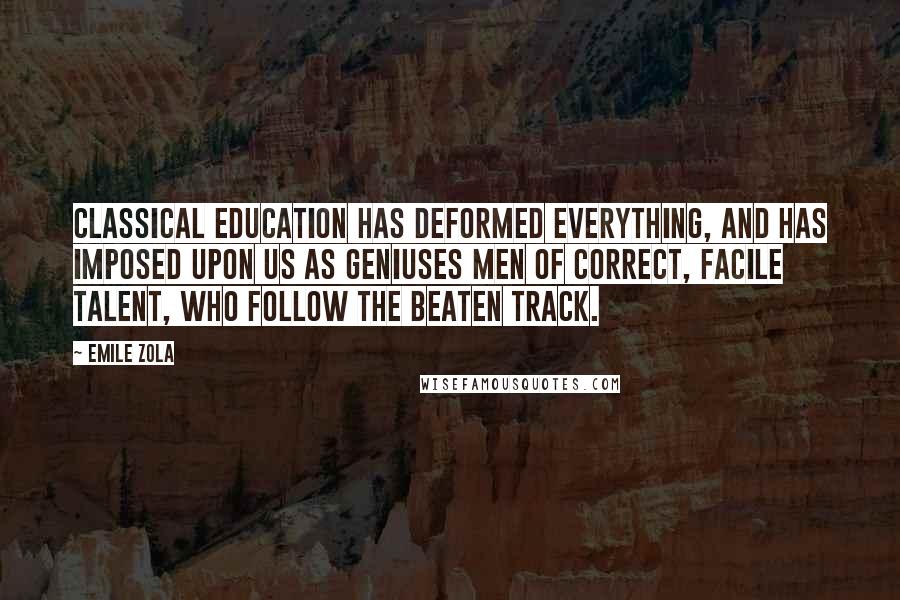 Emile Zola Quotes: Classical education has deformed everything, and has imposed upon us as geniuses men of correct, facile talent, who follow the beaten track.