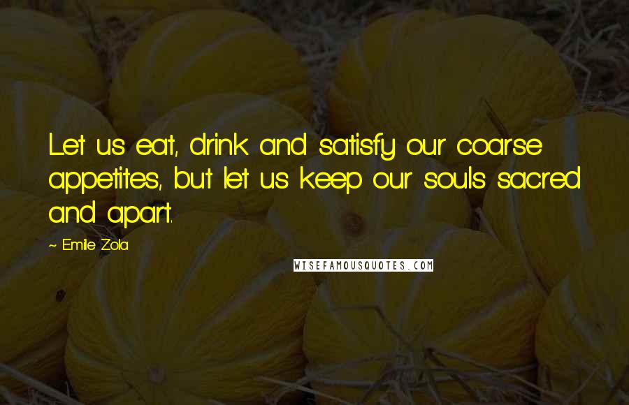 Emile Zola Quotes: Let us eat, drink and satisfy our coarse appetites, but let us keep our souls sacred and apart.