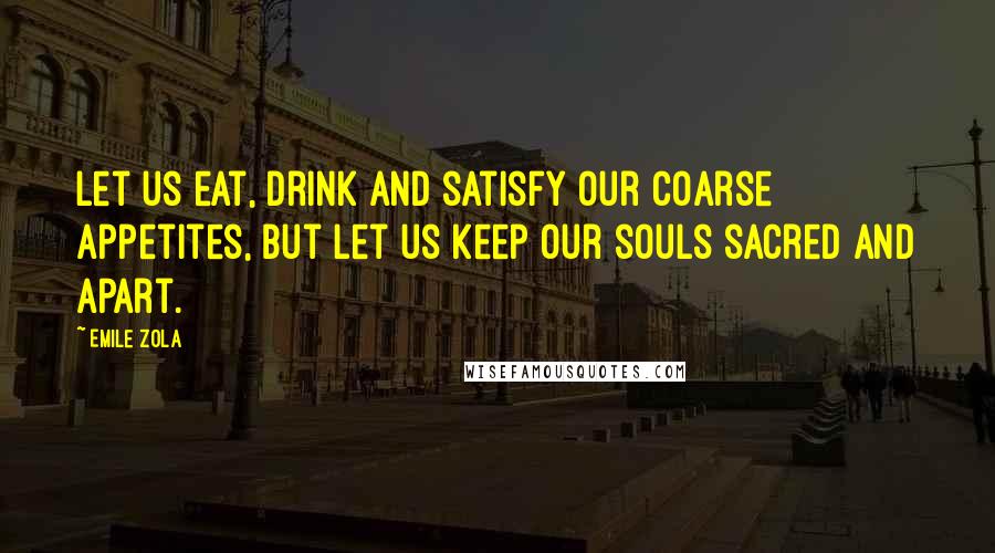 Emile Zola Quotes: Let us eat, drink and satisfy our coarse appetites, but let us keep our souls sacred and apart.