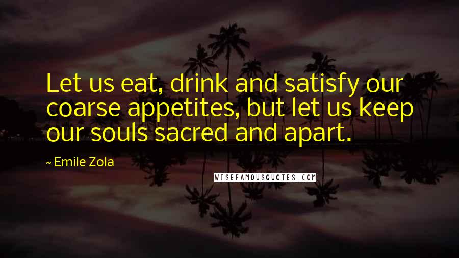 Emile Zola Quotes: Let us eat, drink and satisfy our coarse appetites, but let us keep our souls sacred and apart.