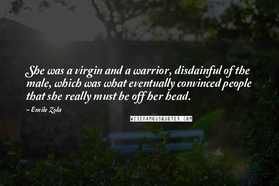 Emile Zola Quotes: She was a virgin and a warrior, disdainful of the male, which was what eventually convinced people that she really must be off her head.