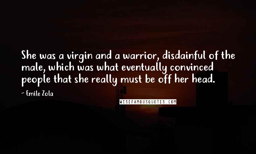 Emile Zola Quotes: She was a virgin and a warrior, disdainful of the male, which was what eventually convinced people that she really must be off her head.