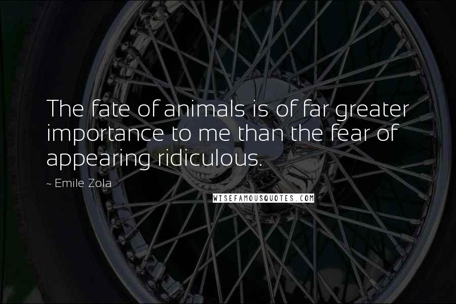 Emile Zola Quotes: The fate of animals is of far greater importance to me than the fear of appearing ridiculous.