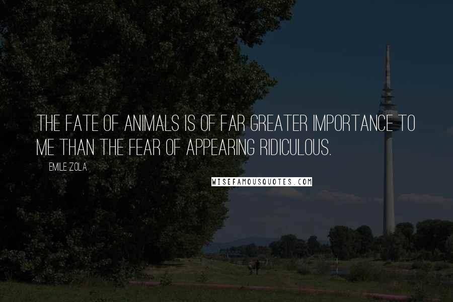 Emile Zola Quotes: The fate of animals is of far greater importance to me than the fear of appearing ridiculous.