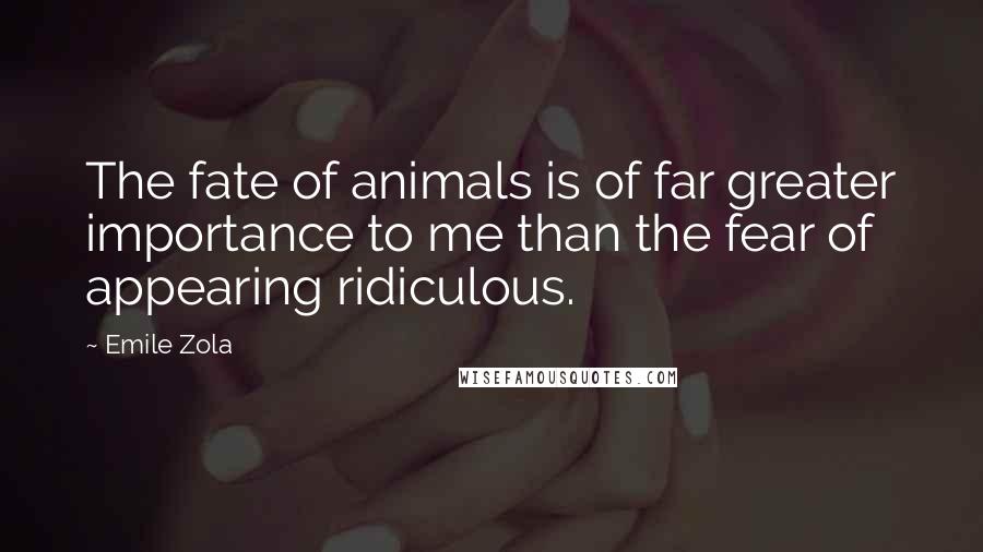 Emile Zola Quotes: The fate of animals is of far greater importance to me than the fear of appearing ridiculous.