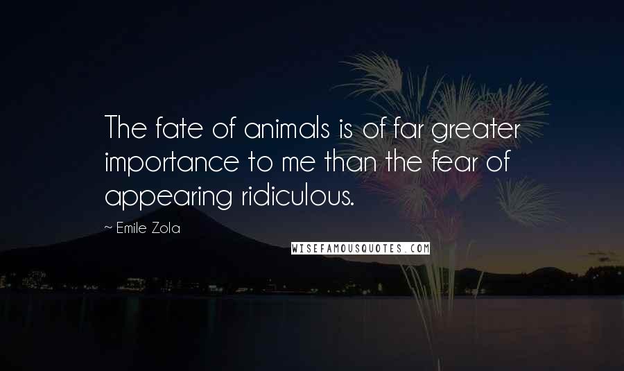 Emile Zola Quotes: The fate of animals is of far greater importance to me than the fear of appearing ridiculous.