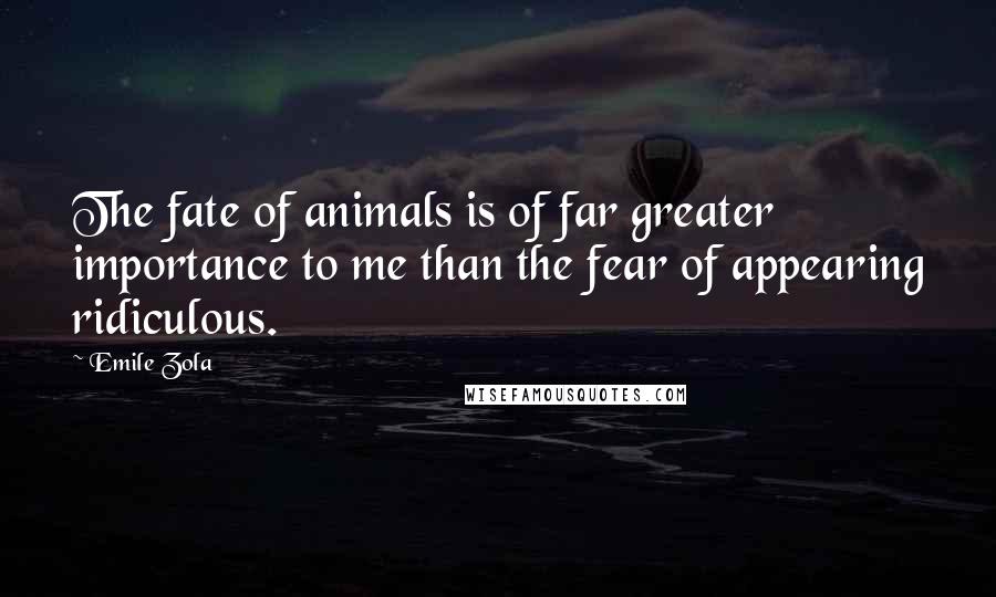 Emile Zola Quotes: The fate of animals is of far greater importance to me than the fear of appearing ridiculous.